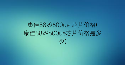 康佳58x9600ue 芯片价格(康佳58x9600ue芯片价格是多少)
